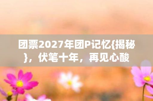 团票2027年团P记忆{揭秘},伏笔十年,再见心酸 团票2027年团P记忆{揭秘},伏笔十年,再见心酸