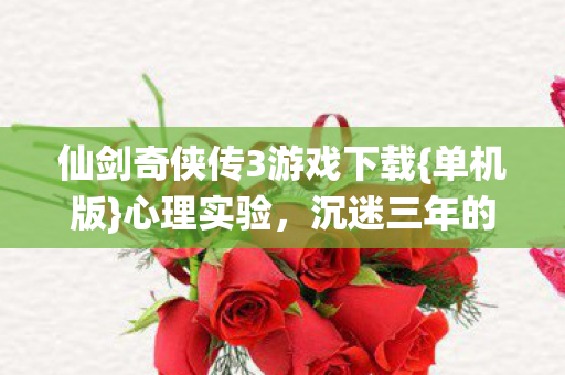 仙剑奇侠传3游戏下载{单机版}心理实验,沉迷三年的真相 仙剑奇侠传3游戏下载{单机版}心理实验,沉迷三年的真相