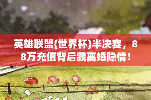 英雄联盟{世界杯}半决赛,88万充值背后藏离婚隐情! 英雄联盟{世界杯}半决赛,88万充值背后藏离婚隐情!