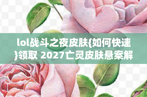 lol战斗之夜皮肤{如何快速}领取 2027亡灵皮肤悬案解析 lol战斗之夜皮肤{如何快速}领取 2027亡灵皮肤悬案解析