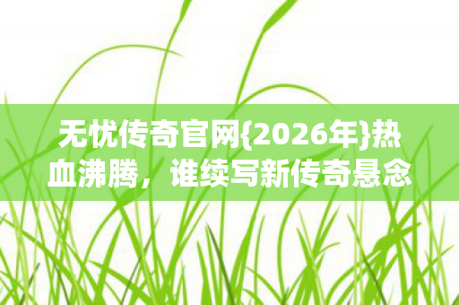 无忧传奇官网{2026年}热血沸腾，谁续写新传奇悬念？