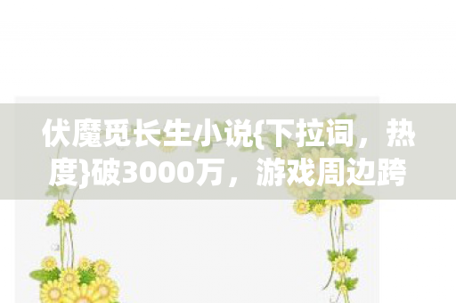 伏魔觅长生小说{下拉词，热度}破3000万，游戏周边跨界殡葬业！