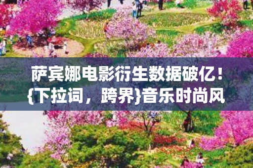 萨宾娜电影衍生数据破亿图片