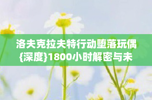 洛夫克拉夫特行动堕落玩偶{深度}1800小时解密与未竟之泪