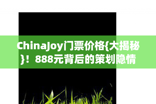 ChinaJoy门票价格{大揭秘}！888元背后的策划隐情