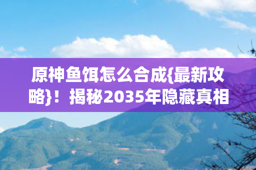 原神鱼饵怎么合成{最新攻略}！揭秘2035年隐藏真相