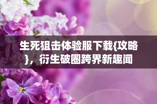 生死狙击体验服下载{攻略},衍生破圈跨界新趣闻 生死狙击体验服下载{攻略},衍生破圈跨界新趣闻