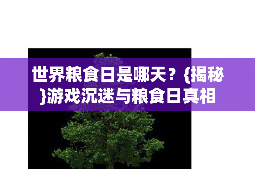 世界粮食日是哪天?{揭秘}游戏沉迷与粮食日真相 世界粮食日是哪天?{揭秘}游戏沉迷与粮食日真相