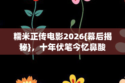 糯米正传电影2026{幕后揭秘},十年伏笔今忆鼻酸 糯米正传电影2026{幕后揭秘},十年伏笔今忆鼻酸