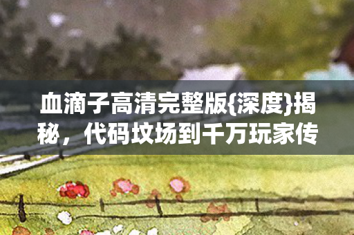 血滴子高清完整版{深度}揭秘,代码坟场到千万玩家传奇 血滴子高清完整版{深度}揭秘,代码坟场到千万玩家传奇