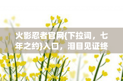 火影忍者官网{下拉词,七年之约}入口,泪目见证终章揭秘 火影忍者官网{下拉词,七年之约}入口,泪目见证终章揭秘