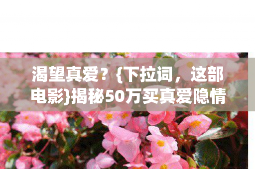 渴望真爱?{下拉词,这部电影}揭秘50万买真爱隐情! 渴望真爱?{下拉词,这部电影}揭秘50万买真爱隐情!