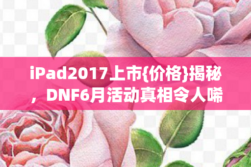 iPad2017上市{价格}揭秘,DNF6月活动真相令人唏嘘 iPad2017上市{价格}揭秘,DNF6月活动真相令人唏嘘