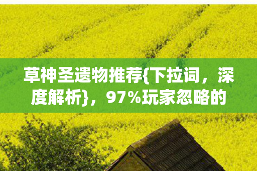 草神圣遗物推荐{下拉词,深度解析},97%玩家忽略的暴利赛道 草神圣遗物推荐{下拉词,深度解析},97%玩家忽略的暴利赛道