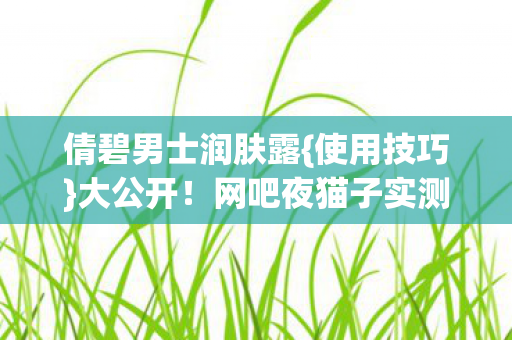 倩碧男士润肤露{使用技巧}大公开！网吧夜猫子实测破防