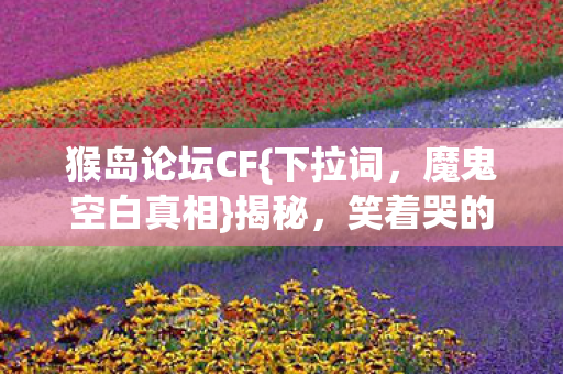 猴岛论坛CF{下拉词,魔鬼空白真相}揭秘,笑着哭的体验 猴岛论坛CF{下拉词,魔鬼空白真相}揭秘,笑着哭的体验