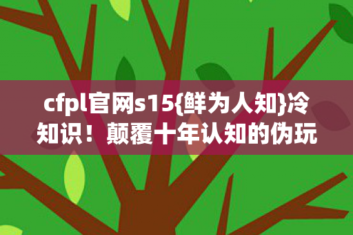 cfpl官网s15{鲜为人知}冷知识!颠覆十年认知的伪玩家陷阱 cfpl官网s15{鲜为人知}冷知识!颠覆十年认知的伪玩家陷阱
