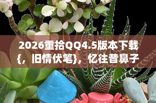2026重拾QQ4.5版本下载{,旧情伏笔},忆往昔鼻子酸 2026重拾QQ4.5版本下载{,旧情伏笔},忆往昔鼻子酸