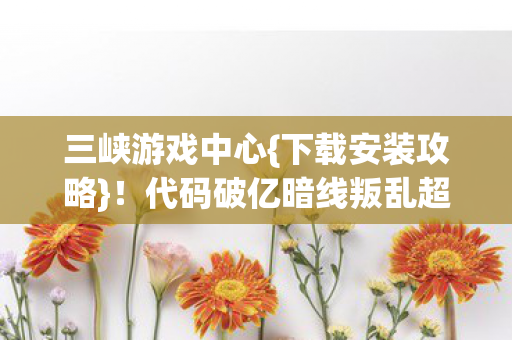 三峡游戏中心{下载安装攻略}!代码破亿暗线叛乱超刺激 三峡游戏中心{下载安装攻略}!代码破亿暗线叛乱超刺激