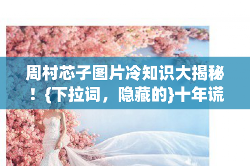 周村芯子图片冷知识大揭秘图片