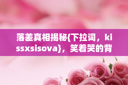 落差真相揭秘{下拉词,kissxsisova},笑着哭的背后故事 落差真相揭秘{下拉词,kissxsisova},笑着哭的背后故事