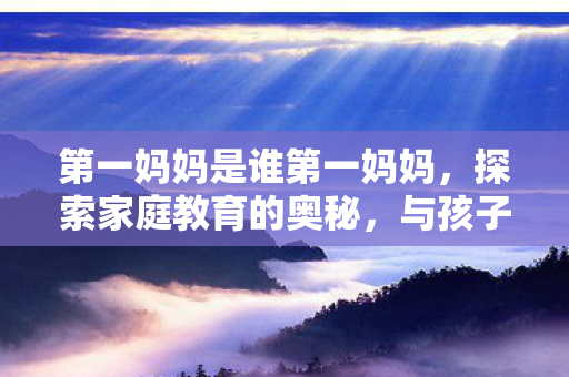 第一妈妈是谁第一妈妈，探索家庭教育的奥秘，与孩子共同成长，探索家庭教育的奥秘，第一妈妈如何与孩子共同成长