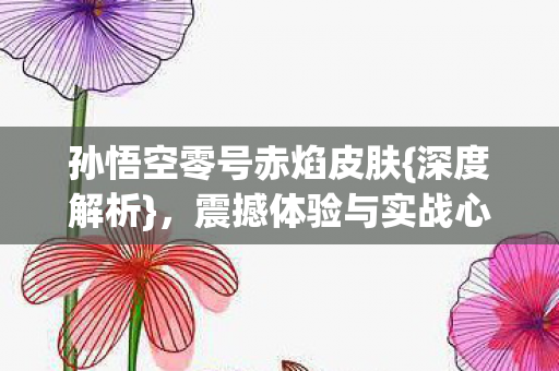孙悟空零号赤焰皮肤{深度解析}，震撼体验与实战心得！