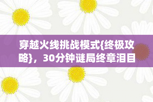 穿越火线挑战模式{终极攻略}，30分钟谜局终章泪目时刻