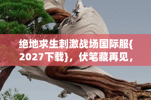 绝地求生刺激战场国际服{2027下载},伏笔藏再见,懂时已鼻酸 绝地求生刺激战场国际服{2027下载},伏笔藏再见,懂时已鼻酸