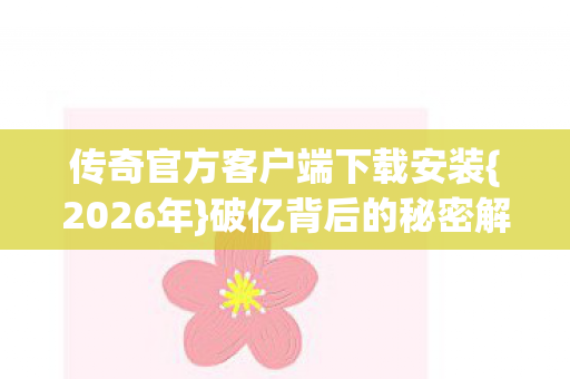 传奇官方客户端下载安装{2026年}破亿背后的秘密解析 传奇官方客户端下载安装{2026年}破亿背后的秘密解析