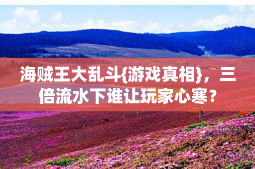 海贼王大乱斗{游戏真相},三倍流水下谁让玩家心寒? 海贼王大乱斗{游戏真相},三倍流水下谁让玩家心寒?