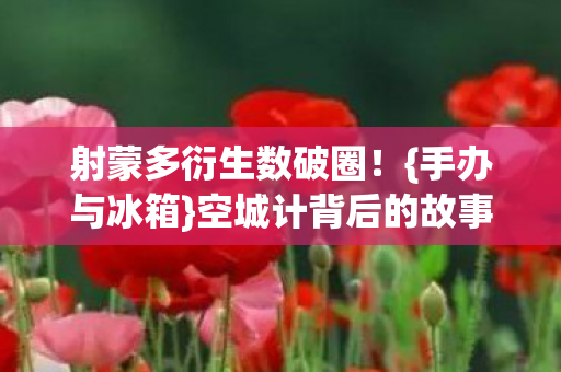 射蒙多衍生数破圈！{手办与冰箱}空城计背后的故事