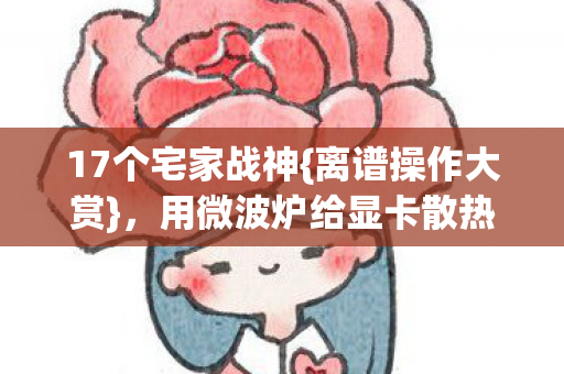 17个宅家战神{离谱操作大赏},用微波炉给显卡散热 17个宅家战神{离谱操作大赏},用微波炉给显卡散热