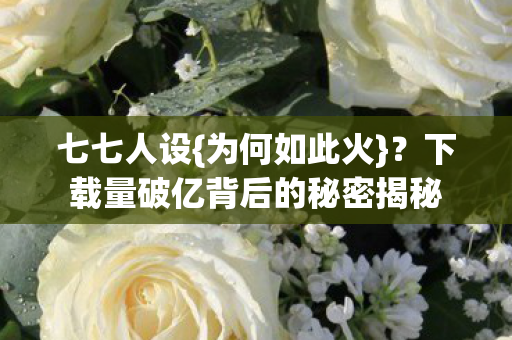 七七人设{为何如此火}?下载量破亿背后的秘密揭秘 七七人设{为何如此火}?下载量破亿背后的秘密揭秘