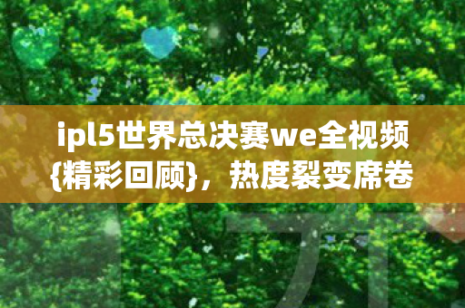 ipl5世界总决赛we全视频{精彩回顾},热度裂变席卷双圈 ipl5世界总决赛we全视频{精彩回顾},热度裂变席卷双圈