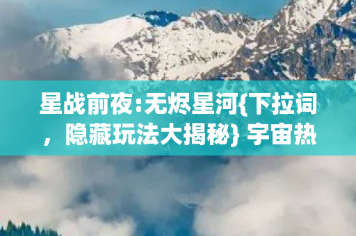 星战前夜:无烬星河{下拉词,隐藏玩法大揭秘} 宇宙热血沸腾体验 星战前夜:无烬星河{下拉词,隐藏玩法大揭秘} 宇宙热血沸腾体验