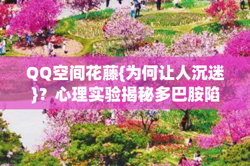 QQ空间花藤{为何让人沉迷}?心理实验揭秘多巴胺陷阱 QQ空间花藤{为何让人沉迷}?心理实验揭秘多巴胺陷阱