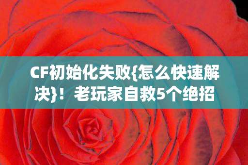 CF初始化失败{怎么快速解决}！老玩家自救5个绝招