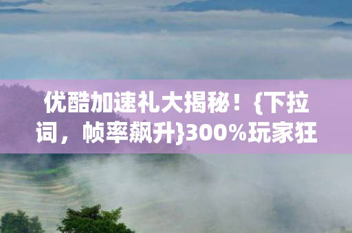 优酷加速礼大揭秘!{下拉词,帧率飙升}300%玩家狂喜 优酷加速礼大揭秘!{下拉词,帧率飙升}300%玩家狂喜