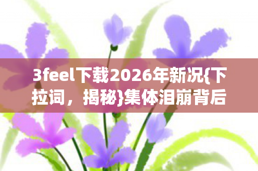 3feel下载2026年新况{下拉词,揭秘}集体泪崩背后真相 3feel下载2026年新况{下拉词,揭秘}集体泪崩背后真相