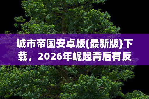 城市帝国安卓版{最新版}下载，2026年崛起背后有反转？