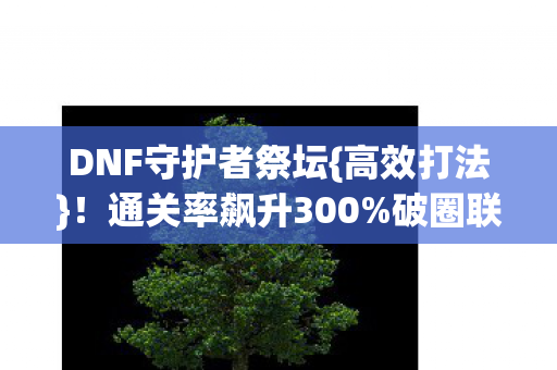 DNF守护者祭坛{高效打法}!通关率飙升300%破圈联动 DNF守护者祭坛{高效打法}!通关率飙升300%破圈联动