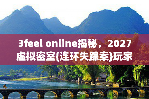 3feel online揭秘，2027虚拟密室{连环失踪案}玩家数据之谜