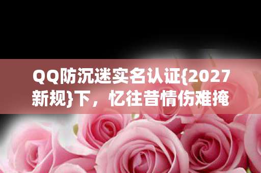 QQ防沉迷实名认证{2027新规}下,忆往昔情伤难掩 QQ防沉迷实名认证{2027新规}下,忆往昔情伤难掩
