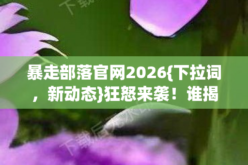 暴走部落官网2026{下拉词,新动态}狂怒来袭!谁揭惊天秘密? 暴走部落官网2026{下拉词,新动态}狂怒来袭!谁揭惊天秘密?