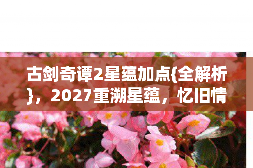 古剑奇谭2星蕴加点{全解析},2027重溯星蕴,忆旧情深 古剑奇谭2星蕴加点{全解析},2027重溯星蕴,忆旧情深