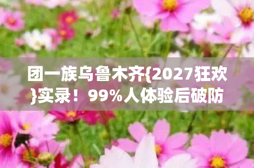 团一族乌鲁木齐{2027狂欢}实录!99%人体验后破防真相 团一族乌鲁木齐{2027狂欢}实录!99%人体验后破防真相
