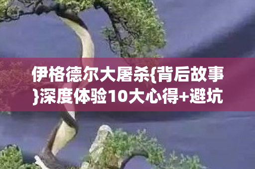 伊格德尔大屠杀{背后故事}深度体验10大心得+避坑指南 伊格德尔大屠杀{背后故事}深度体验10大心得+避坑指南