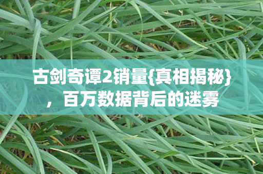 古剑奇谭2销量{真相揭秘},百万数据背后的迷雾 古剑奇谭2销量{真相揭秘},百万数据背后的迷雾
