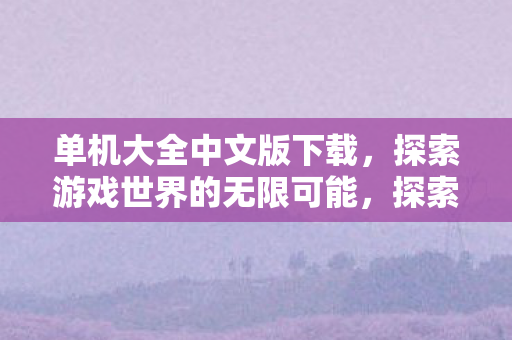 单机大全中文版下载,探索游戏世界的无限可能,探索游戏世界,单机大全中文版下载 单机大全中文版下载,探索游戏世界的无限可能,探索游戏世界,单机大全中文版下载